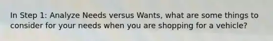 In Step 1: Analyze Needs versus Wants, what are some things to consider for your needs when you are shopping for a vehicle?