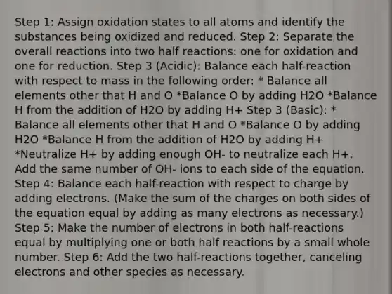 Step 1: Assign oxidation states to all atoms and identify the substances being oxidized and reduced. Step 2: Separate the overall reactions into two half reactions: one for oxidation and one for reduction. Step 3 (Acidic): Balance each half-reaction with respect to mass in the following order: * Balance all elements other that H and O *Balance O by adding H2O *Balance H from the addition of H2O by adding H+ Step 3 (Basic): * Balance all elements other that H and O *Balance O by adding H2O *Balance H from the addition of H2O by adding H+ *Neutralize H+ by adding enough OH- to neutralize each H+. Add the same number of OH- ions to each side of the equation. Step 4: Balance each half-reaction with respect to charge by adding electrons. (Make the sum of the charges on both sides of the equation equal by adding as many electrons as necessary.) Step 5: Make the number of electrons in both half-reactions equal by multiplying one or both half reactions by a small whole number. Step 6: Add the two half-reactions together, canceling electrons and other species as necessary.