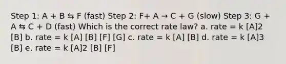 Step 1: A + B ⇆ F (fast) Step 2: F+ A → C + G (slow) Step 3: G + A ⇆ C + D (fast) Which is the correct rate law? a. rate = k [A]2 [B] b. rate = k [A] [B] [F] [G] c. rate = k [A] [B] d. rate = k [A]3 [B] e. rate = k [A]2 [B] [F]