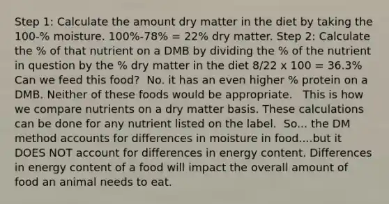 Step 1: Calculate the amount dry matter in the diet by taking the 100-% moisture.​ 100%-78% = 22% dry matter.​ Step 2: Calculate the % of that nutrient on a DMB by dividing the % of the nutrient in question by the % dry matter in the diet​ 8/22 x 100 = 36.3%​ ​ Can we feed this food?​ ​ No. it has an even higher % protein on a DMB. Neither of these foods would be appropriate. ​ ​ This is how we compare nutrients on a dry matter basis. These calculations can be done for any nutrient listed on the label. ​ So... the DM method accounts for differences in moisture in food....but it DOES NOT account for differences in energy content. Differences in energy content of a food will impact the overall amount of food an animal needs to eat. ​ ​