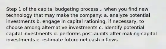 Step 1 of the capital budgeting process... when you find new technology that may make the company: a. analyze potential investments b. engage in capital rationing, if necessary, to choose among alternative investments c. identify potential capital investments d. performs post-audits after making capital investments e. estimate future net cash inflows