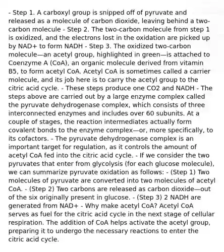 - Step 1. A carboxyl group is snipped off of pyruvate and released as a molecule of carbon dioxide, leaving behind a two-carbon molecule - Step 2. The two-carbon molecule from step 1 is oxidized, and the electrons lost in the oxidation are picked up by NAD+ to form NADH - Step 3. The oxidized two-carbon molecule—an acetyl group, highlighted in green—is attached to Coenzyme A (CoA), an organic molecule derived from vitamin B5, to form acetyl CoA. Acetyl CoA is sometimes called a carrier molecule, and its job here is to carry the acetyl group to the citric acid cycle. - These steps produce one CO2 and NADH - The steps above are carried out by a large enzyme complex called the pyruvate dehydrogenase complex, which consists of three interconnected enzymes and includes over 60 subunits. At a couple of stages, the reaction intermediates actually form <a href='https://www.questionai.com/knowledge/kWply8IKUM-covalent-bonds' class='anchor-knowledge'>covalent bonds</a> to the enzyme complex—or, more specifically, to its cofactors. - The pyruvate dehydrogenase complex is an important target for regulation, as it controls the amount of acetyl CoA fed into the citric acid cycle. - If we consider the two pyruvates that enter from glycolysis (for each glucose molecule), we can summarize pyruvate oxidation as follows: - (Step 1) Two molecules of pyruvate are converted into two molecules of acetyl CoA. - (Step 2) Two carbons are released as carbon dioxide—out of the six originally present in glucose. - (Step 3) 2 NADH are generated from NAD+ - Why make acetyl CoA? Acetyl CoA serves as fuel for the citric acid cycle in the next stage of <a href='https://www.questionai.com/knowledge/k1IqNYBAJw-cellular-respiration' class='anchor-knowledge'>cellular respiration</a>. The addition of CoA helps activate the acetyl group, preparing it to undergo the necessary reactions to enter the citric acid cycle.