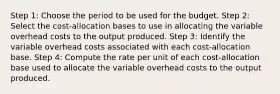 Step 1: Choose the period to be used for the budget. Step 2: Select the cost-allocation bases to use in allocating the variable overhead costs to the output produced. Step 3: Identify the variable overhead costs associated with each cost-allocation base. Step 4: Compute the rate per unit of each cost-allocation base used to allocate the variable overhead costs to the output produced.