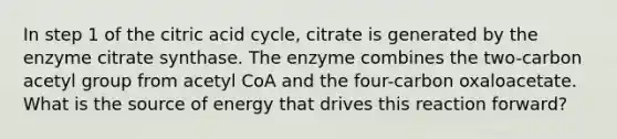 In step 1 of the citric acid cycle, citrate is generated by the enzyme citrate synthase. The enzyme combines the two-carbon acetyl group from acetyl CoA and the four-carbon oxaloacetate. What is the source of energy that drives this reaction forward?