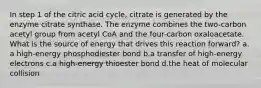 In step 1 of the citric acid cycle, citrate is generated by the enzyme citrate synthase. The enzyme combines the two-carbon acetyl group from acetyl CoA and the four-carbon oxaloacetate. What is the source of energy that drives this reaction forward? ​a.​a high-energy phosphodiester bond ​b.​a transfer of high-energy electrons ​c.​a high-energy thioester bond ​d.​the heat of molecular collision