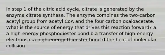 In step 1 of the citric acid cycle, citrate is generated by the enzyme citrate synthase. The enzyme combines the two-carbon acetyl group from acetyl CoA and the four-carbon oxaloacetate. What is the source of energy that drives this reaction forward? ​a.​a high-energy phosphodiester bond ​b.​a transfer of high-energy electrons ​c.​a high-energy thioester bond ​d.​the heat of molecular collision