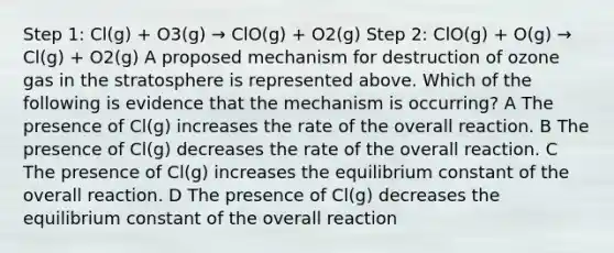 Step 1: Cl(g) + O3(g) → ClO(g) + O2(g) Step 2: ClO(g) + O(g) → Cl(g) + O2(g) A proposed mechanism for destruction of ozone gas in the stratosphere is represented above. Which of the following is evidence that the mechanism is occurring? A The presence of Cl(g) increases the rate of the overall reaction. B The presence of Cl(g) decreases the rate of the overall reaction. C The presence of Cl(g) increases the equilibrium constant of the overall reaction. D The presence of Cl(g) decreases the equilibrium constant of the overall reaction