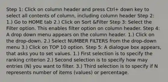 Step 1: Click on column header and press Ctrl+ down key to select all contents of column, including column header Step 2: 1.) Go to HOME tab 2.) Click on Sort &Filter Step 3: Select the Filter option. This enables filter option on column header. Step 4: A drop down menu appears on the column header. 1.) Click on the drop-down. 2.) Select NUMBER FILTERS from the drop-down menu 3.) Click on TOP 10 option. Step 5: A dialogue box appears, that asks you to set values. 1.) First selection is to specify the ranking criterion 2.) Second selection is to specify how may entries (N) you want to filter. 3.) Third selection is to specify if N represents number of items (values) or percentage.