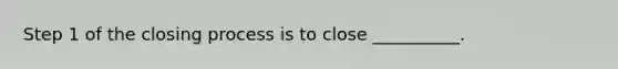 Step 1 of the closing process is to close __________.