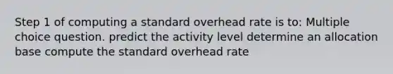 Step 1 of computing a standard overhead rate is to: Multiple choice question. predict the activity level determine an allocation base compute the standard overhead rate