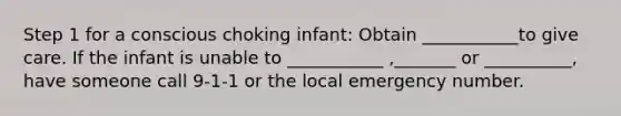 Step 1 for a conscious choking infant: Obtain ___________to give care. If the infant is unable to ___________ ,_______ or __________, have someone call 9-1-1 or the local emergency number.