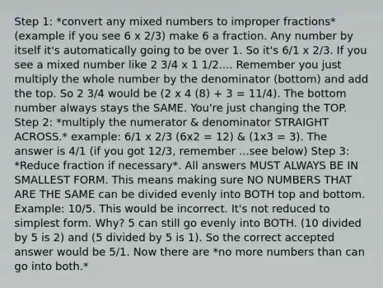 Step 1: *convert any mixed numbers to improper fractions* (example if you see 6 x 2/3) make 6 a fraction. Any number by itself it's automatically going to be over 1. So it's 6/1 x 2/3. If you see a mixed number like 2 3/4 x 1 1/2.... Remember you just multiply the whole number by the denominator (bottom) and add the top. So 2 3/4 would be (2 x 4 (8) + 3 = 11/4). The bottom number always stays the SAME. You're just changing the TOP. Step 2: *multiply the numerator & denominator STRAIGHT ACROSS.* example: 6/1 x 2/3 (6x2 = 12) & (1x3 = 3). The answer is 4/1 (if you got 12/3, remember ...see below) Step 3: *Reduce fraction if necessary*. All answers MUST ALWAYS BE IN SMALLEST FORM. This means making sure NO NUMBERS THAT ARE THE SAME can be divided evenly into BOTH top and bottom. Example: 10/5. This would be incorrect. It's not reduced to simplest form. Why? 5 can still go evenly into BOTH. (10 divided by 5 is 2) and (5 divided by 5 is 1). So the correct accepted answer would be 5/1. Now there are *no more numbers than can go into both.*