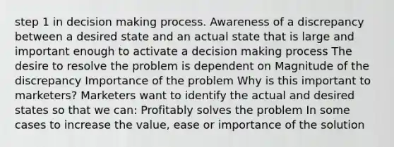 step 1 in decision making process. Awareness of a discrepancy between a desired state and an actual state that is large and important enough to activate a decision making process The desire to resolve the problem is dependent on Magnitude of the discrepancy Importance of the problem Why is this important to marketers? Marketers want to identify the actual and desired states so that we can: Profitably solves the problem In some cases to increase the value, ease or importance of the solution