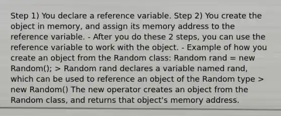 Step 1) You declare a reference variable. Step 2) You create the object in memory, and assign its memory address to the reference variable. - After you do these 2 steps, you can use the reference variable to work with the object. - Example of how you create an object from the Random class: Random rand = new Random(); > Random rand declares a variable named rand, which can be used to reference an object of the Random type > new Random() The new operator creates an object from the Random class, and returns that object's memory address.