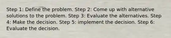 Step 1: Define the problem. Step 2: Come up with alternative solutions to the problem. Step 3: Evaluate the alternatives. Step 4: Make the decision. Step 5: implement the decision. Step 6: Evaluate the decision.