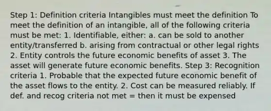 Step 1: Definition criteria Intangibles must meet the definition To meet the definition of an intangible, all of the following criteria must be met: 1. Identifiable, either: a. can be sold to another entity/transferred b. arising from contractual or other legal rights 2. Entity controls the future economic benefits of asset 3. The asset will generate future economic benefits. Step 3: Recognition criteria 1. Probable that the expected future economic benefit of the asset flows to the entity. 2. Cost can be measured reliably. If def. and recog criteria not met = then it must be expensed