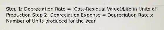 Step 1: Depreciation Rate = (Cost-Residual Value)/Life in Units of Production Step 2: Depreciation Expense = Depreciation Rate x Number of Units produced for the year