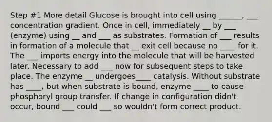 Step #1 More detail Glucose is brought into cell using ______, ___ concentration gradient. Once in cell, immediately __ by ___ (enzyme) using __ and ___ as substrates. Formation of ___ results in formation of a molecule that __ exit cell because no ____ for it. The ___ imports energy into the molecule that will be harvested later. Necessary to add ___ now for subsequent steps to take place. The enzyme __ undergoes____ catalysis. Without substrate has ____, but when substrate is bound, enzyme ____ to cause phosphoryl group transfer. If change in configuration didn't occur, bound ___ could ___ so wouldn't form correct product.