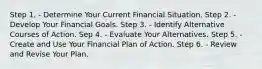 Step 1. - Determine Your Current Financial Situation. Step 2. - Develop Your Financial Goals. Step 3. - Identify Alternative Courses of Action. Sep 4. - Evaluate Your Alternatives. Step 5. - Create and Use Your Financial Plan of Action. Step 6. - Review and Revise Your Plan.