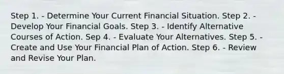 Step 1. - Determine Your Current Financial Situation. Step 2. - Develop Your Financial Goals. Step 3. - Identify Alternative Courses of Action. Sep 4. - Evaluate Your Alternatives. Step 5. - Create and Use Your Financial Plan of Action. Step 6. - Review and Revise Your Plan.