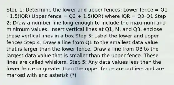 Step 1: Determine the lower and upper fences: Lower fence = Q1 - 1.5(IQR) Upper fence = Q3 + 1.5(IQR) where IQR = Q3-Q1 Step 2: Draw a number line long enough to include the maximum and minimum values. Insert vertical lines at Q1, M, and Q3. enclose these vertical lines in a box Step 3: Label the lower and upper fences Step 4: Draw a line from Q1 to the smallest data value that is larger than the lower fence. Draw a line from Q3 to the largest data value that is smaller than the upper fence. These lines are called whiskers. Step 5: Any data values less than the lower fence or greater than the upper fence are outliers and are marked with and asterisk (*)