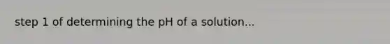 step 1 of determining the pH of a solution...