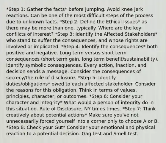 *Step 1: Gather the facts* before jumping. Avoid knee jerk reactions. Can be one of the most difficult steps of the process due to unknown facts. *Step 2: Define the Ethical Issues* as there may be more than one, typically. Where are the key conflicts of interest? *Step 3: Identify the Affected Stakeholders* who stand to suffer the consequences, and whose rights are involved or implicated. *Step 4: Identify the consequences* both positive and negative. Long term versus short term consequences (short term gain, long term benefit/sustainability). Identify symbolic consequences. Every action, inaction, and decision sends a message. Consider the consequences of secrecy/the rule of disclosure. *Step 5: Identify duties/obligations* owed to each affected stakeholder. Consider the reasons for this obligation. Think in terms of values, principles, character, or outcomes. *Step 6: Consider your character and integrity* What would a person of integrity do in this situation. Rule of Disclosure, NY times times. *Step 7: Think creatively about potential actions* Make sure you've not unnecessarily forced yourself into a corner only to choose A or B. *Step 8: Check your Gut* Consider your emotional and physical reaction to a potential decision. Gag test and Smell test.