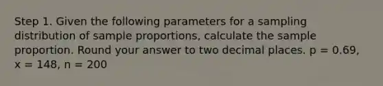 Step 1. Given the following parameters for a sampling distribution of sample proportions, calculate the sample proportion. Round your answer to two decimal places. p = 0.69, x = 148, n = 200