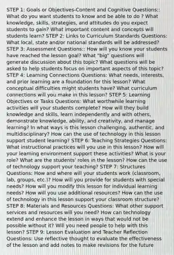 STEP 1: Goals or Objectives-Content and Cognitive Questions:: What do you want students to know and be able to do ? What knowledge, skills, strategies, and attitudes do you expect students to gain? What important content and concepts will students learn? STEP 2: Links to Curriculum Standards Questions: What local, state and/or national standards will be addressed? STEP 3: Assessment Questions:: How will you know your students have reached the lesson goal? What "big" questions will generate discussion about this topic? What questions will be asked to help students focus on important aspects of this topic? STEP 4: Learning Connections Questions: What needs, interests, and prior learning are a foundation for this lesson? What conceptual difficulties might students have? What curriculum connections will you make in this lesson? STEP 5: Learning Objectives or Tasks Questions: What worthwhile learning activities will your students complete? How will they build knowledge and skills, learn independently and with others, demonstrate knowledge, ability, and creativity, and manage learning? In what ways is this lesson challenging, authentic, and multidisciplinary? How can the use of technology in this lesson support student learning? STEP 6: Teaching Strategies Questions: What instructional practices will you use in this lesson? How will your learning environment support these activities? What is your role? What are the students' roles in the lesson? How can the use of technology support your teaching? STEP 7: Structures Questions: How and where will your students work (classroom, lab, groups, etc.)? How will you provide for students with special needs? How will you modify this lesson for individual learning needs? How will you use additional resources? How can the use of technology in this lesson support your classroom structure? STEP 8: Materials and Resources Questions: What other support services and resources will you need? How can technology extend and enhance the lesson in ways that would not be possible without it? Will you need people to help with this lesson? STEP 9: Lesson Evaluation and Teacher Reflection Questions: Use reflective thought to evaluate the effectiveness of the lesson and add notes to make revisions for the future