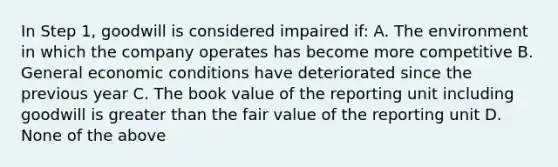 In Step 1, goodwill is considered impaired if: A. The environment in which the company operates has become more competitive B. General economic conditions have deteriorated since the previous year C. The book value of the reporting unit including goodwill is greater than the fair value of the reporting unit D. None of the above