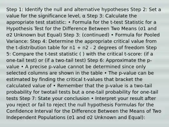 Step 1: Identify the null and alternative hypotheses Step 2: Set a value for the significance level, α Step 3: Calculate the appropriate test statistic: • Formula for the t-test Statistic for a Hypothesis Test for the Difference Between Two Means (σ1 and σ2 Unknown but Equal) Step 3: (continued) • Formula for Pooled Variance: Step 4: Determine the appropriate critical value from the t-distribution table for n1 + n2 - 2 degrees of freedom Step 5: Compare the t-test statistic ( ) with the critical t-score: (if a one-tail test) or (if a two-tail test) Step 6: Approximate the p-value • A precise p-value cannot be determined since only selected columns are shown in the table • The p-value can be estimated by finding the critical t-values that bracket the calculated value of • Remember that the p-value is a two-tail probability for twotail tests but a one-tail probability for one-tail tests Step 7: State your conclusion • Interpret your result after you reject or fail to reject the null hypothesis Formulas for the Confidence Interval for the Difference Between the Means of Two Independent Populations (σ1 and σ2 Unknown and Equal):