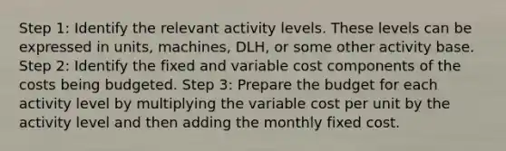 Step 1: Identify the relevant activity levels. These levels can be expressed in units, machines, DLH, or some other activity base. Step 2: Identify the fixed and variable cost components of the costs being budgeted. Step 3: Prepare the budget for each activity level by multiplying the variable cost per unit by the activity level and then adding the monthly fixed cost.