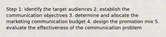 Step 1: Identify the target audiences 2. establish the communication objectives 3. determine and allocate the marketing communication budget 4. design the promotion mix 5. evaluate the effectiveness of the communication problem