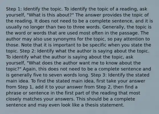 Step 1: Identify the topic. To identify the topic of a reading, ask yourself, "What is this about?" The answer provides the topic of the reading. It does not need to be a complete sentence, and it is usually no longer than two to three words. Generally, the topic is the word or words that are used most often in the passage. The author may also use synonyms for the topic, so pay attention to those. Note that it is important to be specific when you state the topic. Step 2: Identify what the author is saying about the topic. To identify what the author is saying about the topic, ask yourself, "What does the author want me to know about the topic?" Again, this does not need to be a complete sentence and is generally five to seven words long. Step 3: Identify the stated main idea. To find the stated main idea, first take your answer from Step 1, add it to your answer from Step 2, then find a phrase or sentence in the first part of the reading that most closely matches your answers. This should be a complete sentence and may even look like a thesis statement.