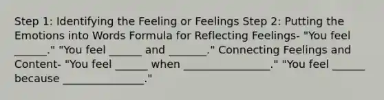 Step 1: Identifying the Feeling or Feelings Step 2: Putting the Emotions into Words Formula for Reflecting Feelings- "You feel ______." "You feel ______ and _______." Connecting Feelings and Content- "You feel ______ when ________________." "You feel ______ because _______________."