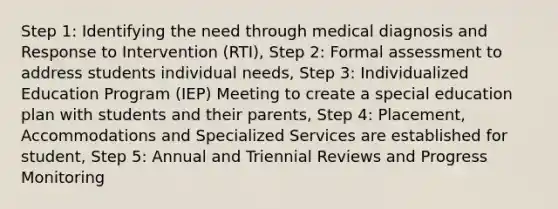 Step 1: Identifying the need through medical diagnosis and Response to Intervention (RTI), Step 2: Formal assessment to address students individual needs, Step 3: Individualized Education Program (IEP) Meeting to create a special education plan with students and their parents, Step 4: Placement, Accommodations and Specialized Services are established for student, Step 5: Annual and Triennial Reviews and Progress Monitoring