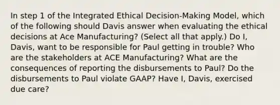 In step 1 of the Integrated Ethical Decision-Making Model, which of the following should Davis answer when evaluating the ethical decisions at Ace Manufacturing? (Select all that apply.) Do I, Davis, want to be responsible for Paul getting in trouble? Who are the stakeholders at ACE Manufacturing? What are the consequences of reporting the disbursements to Paul? Do the disbursements to Paul violate GAAP? Have I, Davis, exercised due care?