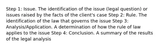 Step 1: Issue. The identification of the issue (legal question) or issues raised by the facts of the client's case Step 2: Rule. The identification of the law that governs the issue Step 3: Analysis/Application. A determination of how the rule of law applies to the issue Step 4: Conclusion. A summary of the results of the legal analysis