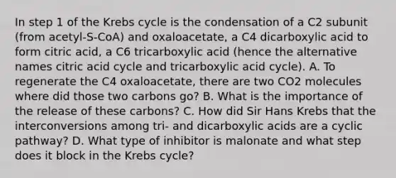 In step 1 of the Krebs cycle is the condensation of a C2 subunit (from acetyl-S-CoA) and oxaloacetate, a C4 dicarboxylic acid to form citric acid, a C6 tricarboxylic acid (hence the alternative names citric acid cycle and tricarboxylic acid cycle). A. To regenerate the C4 oxaloacetate, there are two CO2 molecules where did those two carbons go? B. What is the importance of the release of these carbons? C. How did Sir Hans Krebs that the interconversions among tri- and dicarboxylic acids are a cyclic pathway? D. What type of inhibitor is malonate and what step does it block in the Krebs cycle?