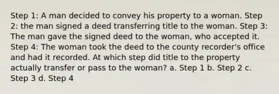 Step 1: A man decided to convey his property to a woman. Step 2: the man signed a deed transferring title to the woman. Step 3: The man gave the signed deed to the woman, who accepted it. Step 4: The woman took the deed to the county recorder's office and had it recorded. At which step did title to the property actually transfer or pass to the woman? a. Step 1 b. Step 2 c. Step 3 d. Step 4