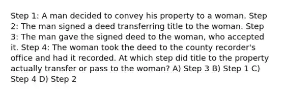 Step 1: A man decided to convey his property to a woman. Step 2: The man signed a deed transferring title to the woman. Step 3: The man gave the signed deed to the woman, who accepted it. Step 4: The woman took the deed to the county recorder's office and had it recorded. At which step did title to the property actually transfer or pass to the woman? A) Step 3 B) Step 1 C) Step 4 D) Step 2