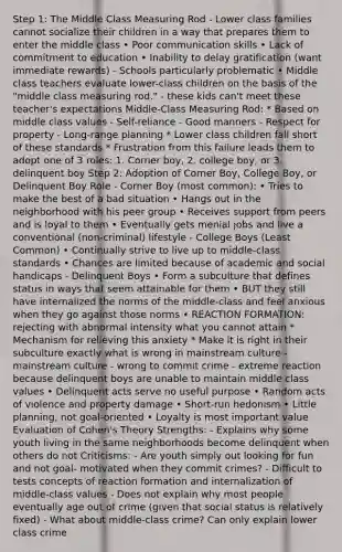 Step 1: The Middle Class Measuring Rod - Lower class families cannot socialize their children in a way that prepares them to enter the middle class • Poor communication skills • Lack of commitment to education • Inability to delay gratification (want immediate rewards) - Schools particularly problematic • Middle class teachers evaluate lower-class children on the basis of the "middle class measuring rod." - these kids can't meet these teacher's expectations Middle-Class Measuring Rod: * Based on middle class values - Self-reliance - Good manners - Respect for property - Long-range planning * Lower class children fall short of these standards * Frustration from this failure leads them to adopt one of 3 roles: 1. Corner boy, 2. college boy, or 3. delinquent boy Step 2: Adoption of Corner Boy, College Boy, or Delinquent Boy Role - Corner Boy (most common): • Tries to make the best of a bad situation • Hangs out in the neighborhood with his peer group • Receives support from peers and is loyal to them • Eventually gets menial jobs and live a conventional (non-criminal) lifestyle - College Boys (Least Common) • Continually strive to live up to middle-class standards • Chances are limited because of academic and social handicaps - Delinquent Boys • Form a subculture that defines status in ways that seem attainable for them • BUT they still have internalized the norms of the middle-class and feel anxious when they go against those norms • REACTION FORMATION: rejecting with abnormal intensity what you cannot attain * Mechanism for relieving this anxiety * Make it is right in their subculture exactly what is wrong in mainstream culture - mainstream culture - wrong to commit crime - extreme reaction because delinquent boys are unable to maintain middle class values • Delinquent acts serve no useful purpose • Random acts of violence and property damage • Short-run hedonism • Little planning, not goal-oriented • Loyalty is most important value Evaluation of Cohen's Theory Strengths: - Explains why some youth living in the same neighborhoods become delinquent when others do not Criticisms: - Are youth simply out looking for fun and not goal- motivated when they commit crimes? - Difficult to tests concepts of reaction formation and internalization of middle-class values - Does not explain why most people eventually age out of crime (given that social status is relatively fixed) - What about middle-class crime? Can only explain lower class crime