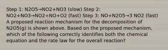 Step 1: N2O5→NO2+NO3 (slow) Step 2: NO2+NO3→NO2+NO+O2 (fast) Step 3: NO+N2O5→3 NO2 (fast) A proposed reaction mechanism for the decomposition of N2O5(g) is shown above. Based on the proposed mechanism, which of the following correctly identifies both the chemical equation and the rate law for the overall reaction?