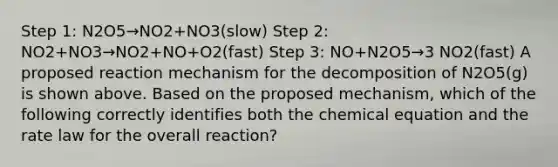 Step 1: N2O5→NO2+NO3(slow) Step 2: NO2+NO3→NO2+NO+O2(fast) Step 3: NO+N2O5→3 NO2(fast) A proposed reaction mechanism for the decomposition of N2O5(g) is shown above. Based on the proposed mechanism, which of the following correctly identifies both the chemical equation and the rate law for the overall reaction?