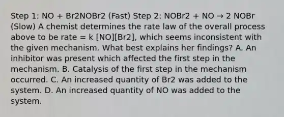 Step 1: NO + Br2NOBr2 (Fast) Step 2: NOBr2 + NO → 2 NOBr (Slow) A chemist determines the rate law of the overall process above to be rate = k [NO][Br2], which seems inconsistent with the given mechanism. What best explains her findings? A. An inhibitor was present which affected the first step in the mechanism. B. Catalysis of the first step in the mechanism occurred. C. An increased quantity of Br2 was added to the system. D. An increased quantity of NO was added to the system.