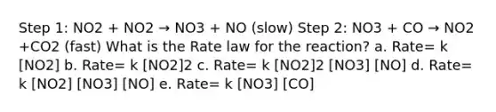 Step 1: NO2 + NO2 → NO3 + NO (slow) Step 2: NO3 + CO → NO2 +CO2 (fast) What is the Rate law for the reaction? a. Rate= k [NO2] b. Rate= k [NO2]2 c. Rate= k [NO2]2 [NO3] [NO] d. Rate= k [NO2] [NO3] [NO] e. Rate= k [NO3] [CO]