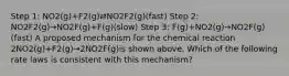 Step 1: NO2(g)+F2(g)⇄NO2F2(g)(fast) Step 2: NO2F2(g)→NO2F(g)+F(g)(slow) Step 3: F(g)+NO2(g)→NO2F(g)(fast) A proposed mechanism for the chemical reaction 2NO2(g)+F2(g)→2NO2F(g)is shown above. Which of the following rate laws is consistent with this mechanism?