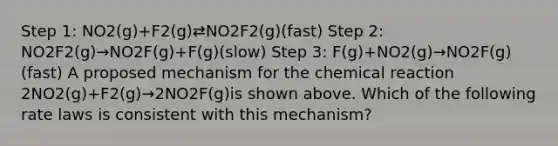 Step 1: NO2(g)+F2(g)⇄NO2F2(g)(fast) Step 2: NO2F2(g)→NO2F(g)+F(g)(slow) Step 3: F(g)+NO2(g)→NO2F(g)(fast) A proposed mechanism for the chemical reaction 2NO2(g)+F2(g)→2NO2F(g)is shown above. Which of the following rate laws is consistent with this mechanism?