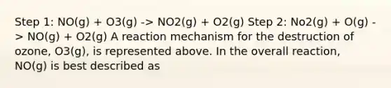 Step 1: NO(g) + O3(g) -> NO2(g) + O2(g) Step 2: No2(g) + O(g) -> NO(g) + O2(g) A reaction mechanism for the destruction of ozone, O3(g), is represented above. In the overall reaction, NO(g) is best described as