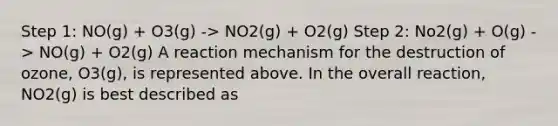 Step 1: NO(g) + O3(g) -> NO2(g) + O2(g) Step 2: No2(g) + O(g) -> NO(g) + O2(g) A reaction mechanism for the destruction of ozone, O3(g), is represented above. In the overall reaction, NO2(g) is best described as